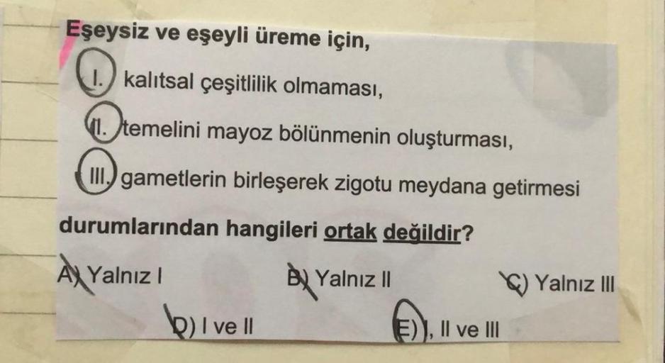 Eşeysiz ve eşeyli üreme için,
1.) kalıtsal çeşitlilik olmaması,
1. temelini mayoz bölünmenin oluşturması,
II.) gametlerin birleşerek zigotu meydana getirmesi
durumlarından hangileri ortak değildir?
A Yalnız!
Ay
BU Yalnız |
b) I ve II
E)), II ve III
Yalnız