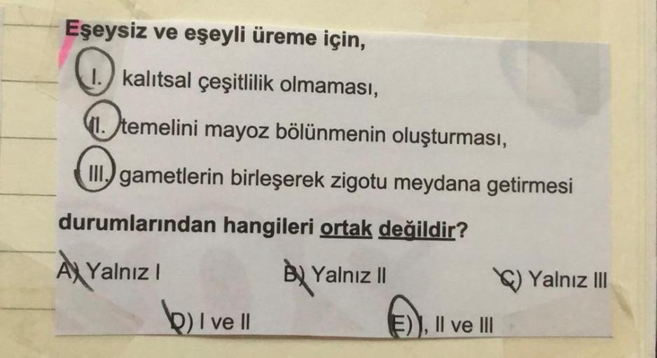 Eşeysiz ve eşeyli üreme için,
1.) kalıtsal çeşitlilik olmaması,
1. temelini mayoz bölünmenin oluşturması,
II.) gametlerin birleşerek zigotu meydana getirmesi
durumlarından hangileri ortak değildir?
A Yalnız!
Ay
BU Yalnız |
b) I ve II
E)), II ve III
Yalnız 