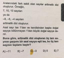 Aralarındaki fark sabit olan sayılar aritmetik dizi
oluşturur. Örneğin,
7, 10, 13 sayıları
ya da
-8, -6, -4 sayıları
aritmetik dizi oluşturur.
Asal sayı ise 1'den ve kendisinden başka doğal
sayıya bölünmeyen 1'den büyük doğal sayıya de-
nir.
Buna göre, aritmetik dizi oluşturan üç tam sa-
yının çarpımı bir asal sayıya eşit ise, bu üç tam
sayının toplamı kaçtır?
A) -11
B)-7
C)-3
D) 5
E) 7