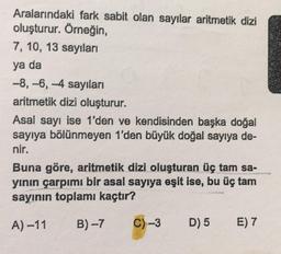 Aralarındaki fark sabit olan sayılar aritmetik dizi
oluşturur. Örneğin,
7, 10, 13 sayıları
ya da
-8, -6, -4 sayıları
aritmetik dizi oluşturur.
Asal sayı ise 1'den ve kendisinden başka doğal
sayıya bölünmeyen 1'den büyük doğal sayıya de-
nir.
Buna göre, aritmetik dizi oluşturan üç tam sa-
yının çarpımı bir asal sayıya eşit ise, bu üç tam
sayının toplamı kaçtır?
A) -11
B)-7
C)-3
D) 5
E) 7
