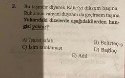2.
Bu taşındır diyerek Kâbe'yi diksem başına
Ruhumun vahyini duysam da geçirsem taşına
Yukarıdaki dizelerde aşağıdakilerden han-
gisi yoktur?
A) İşaret sifati
C) İsim tamlaması
B) Belirteç
D) Bağlaç
E) Adil