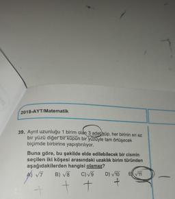 2018-AYT/Matematik
39. Ayrit uzunluğu 1 birim olan 3 adet küp, her birinin en az
,
bir yüzü diğer bir küpün bir yüzüyle tam örtüşecek
biçimde birbirine yapıştırılıyor.
Buna göre, bu şekilde elde edilebilecek bir cismin
seçilen iki köşesi arasındaki uzaklık birim türünden
aşağıdakilerden hangisi olamaz?
A 7 B) V8 C)V9 D) 10 EN 11
A
-
t t
f