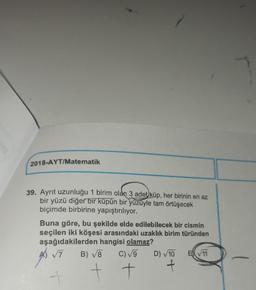 2018-AYT/Matematik
39. Ayrit uzunluğu 1 birim olan 3 adet küp, her birinin en az
,
bir yüzü diğer bir küpün bir yüzüyle tam örtüşecek
biçimde birbirine yapıştırılıyor.
Buna göre, bu şekilde elde edilebilecek bir cismin
seçilen iki köşesi arasındaki uzaklık birim türünden
aşağıdakilerden hangisi olamaz?
A 7 B) V8 C)V9 D) 10 EN 11
A
-
t t
f
