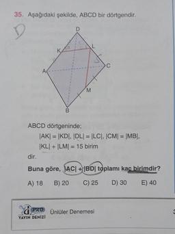 35. Aşağıdaki şekilde, ABCD bir dörtgendir.
K
C.
A
M
B
ABCD dörtgeninde;
JAKI = |KD, DLI = LCT, |CM| = |MBI,
KLI + LM = 15 birim
dir.
Buna göre, ACI + |BD| toplamı kac birimdir?
A) 18
B) 20
C) 25
D) 30
E) 40
PRD Ünlüler Denemesi
3
YAYIN DENİZİ