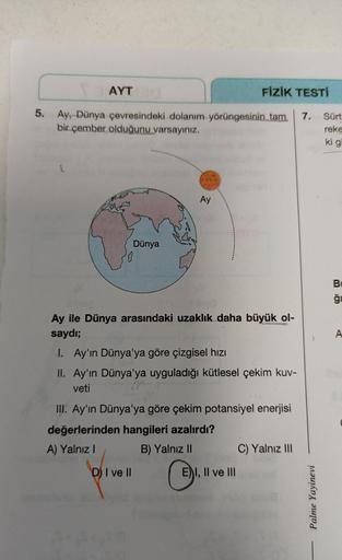 AYT
FİZİK TESTİ
5.
7.
Ay, Dünya çevresindeki dolanım yörüngesinin tam
bir çember olduğunu varsayınız.
Sürt
reke
ki gi
Ay
Dünya
B
ği
A
Ay ile Dünya arasındaki uzaklık daha büyük ol-
saydı;
1. Ay'ın Dünya'ya göre çizgisel hızı
II. Ay'ın Dünya'ya uyguladığı k