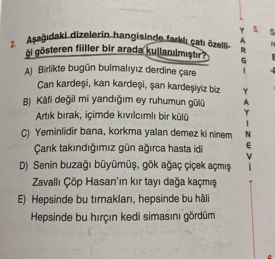 SO
Y 5.
A
R
re
0 W 0
U-
1
2. Aşağıdaki dizelerin hangisinde farklı çatı özelli-
ği gösteren fiiller bir arada kullanılmıştır?
A) Birlikte bugün bulmalıyız derdine çare
Can kardeşi, kan kardeşi, şan kardeşiyiz biz
B) Kâfi değil mi yandığım ey ruhumun gülü
A