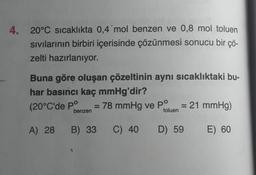 4.
20°C sıcaklıkta 0,4 mol benzen ve 0,8 mol toluen
sivilarının birbiri içerisinde çözünmesi sonucu bir çö-
zelti hazırlanıyor.
Buna göre oluşan çözeltinin aynı sıcaklıktaki bu-
har basıncı kaç mmHg'dir?
(20°C'de pº 78 mmHg ve PO
21 mmHg)
benzen
toluen
A) 28
B) 33
C) 40
D) 59
E) 60
