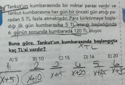 2 Tankut'un kumbarasında bir miktar parası vardır ve
Tankut kumbarasına her gün bir önceki gün attığı pa-
radan 5 TL fazla atmaktadır. Para biriktirmeye başla-
dığı ilk gün kumbarasına 5 TL atarak başladığında
6. günün sonunda kumbarada
120 TL oluyor.
XTL
Buna göre, Tankut'un kumbarasında başlangıçta
kaç TL'si vardır?
A) 5 B) 10
C) 15
D) 16 E) 20
2 2 4 5 6
X+2 Xt25 X+3
35
2
I
X+5) XO +
X410 XHI X+2