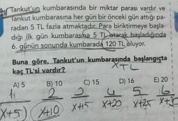 2 Tankut'un kumbarasında bir miktar parası vardır ve
Tankut kumbarasına her gün bir önceki gün attığı pa-
radan 5 TL fazla atmaktadır. Para biriktirmeye başla-
dığı ilk gün kumbarasına 5 TL atarak başladığında
6. günün sonunda kumbarada
120 TL oluyor.
XTL
Buna göre, Tankut'un kumbarasında başlangıçta
kaç TL'si vardır?
A) 5 B) 10
C) 15
D) 16 E) 20
2 2 4 5 6
X+2 Xt25 X+3
35
2
I
X+5) XO +
X410 XHI X+2
