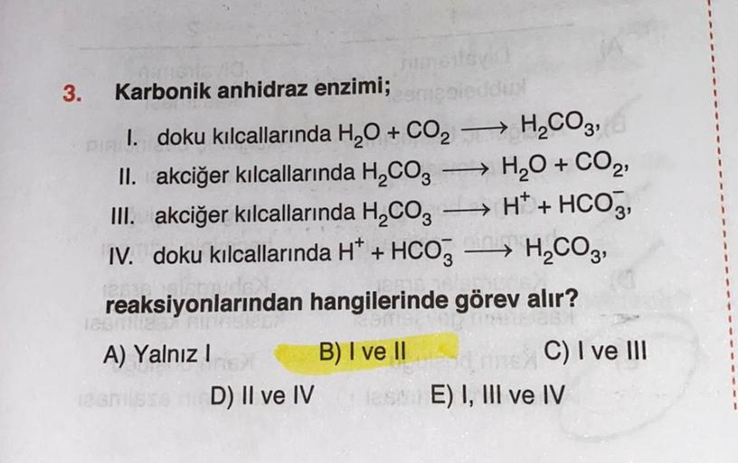 3.
->
Karbonik anhidraz enzimi;
1. doku kılcallarında H2O + CO2 H2CO3)
II. akciğer kılcallarında H2CO3 → H2O + CO2
III. akciğer kılcallarında H2CO3
H+ + HCO3,
IV. doku kılcallarında H+ + HCO3 → H2CO3,
..
reaksiyonlarından hangilerinde görev alır?
->
-
A) Y