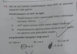 14. Süt ve süt ürünleri pastörizasyon veya UHT ile işlenerek
dayanıklı hâle getirilir.
Pastörizasyon ve UHT ile ilgili,
I.
Pastörizasyon sütün yapısındaki bütün mikroorga-
nizmaları öldürür.
II.
UHT işlemi sonucu sütün besin değeri kaybolur.
III. Pastörizasyona uğramış sütün raf ömrü UHT işlemi-
ne uğramış süte göre daha kısadır.
yargılarından hangileri doğrudur?
A) Yalnız!
B) I ve II
D) I ve III
C) I ve III
I, II ve III