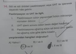 14. Süt ve süt ürünleri pastörizasyon veya UHT ile işlenerek
dayanıklı hâle getirilir.
Pastörizasyon ve UHT ile ilgili,
I.
Pastörizasyon sütün yapısındaki bütün mikroorga-
nizmaları öldürür.
II.
UHT işlemi sonucu sütün besin değeri kaybolur.
III. Pastörizasyona uğramış sütün raf ömrü UHT işlemi-
ne uğramış süte göre daha kısadır.
yargılarından hangileri doğrudur?
A) Yalnız!
B) I ve II
D) I ve III
C) I ve III
I, II ve III
