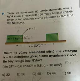 8. Yatay ve sürtünmeli düzlemde durmakta olan 5
kg'lık cisim, F kuvveti ile 190 metre hareket ettirildi-
ğinde, yolun sonunda cisme etki eden toplam itme
190 Ns oluyor.
F = ?
37°
m = 5 kg
x = 190 m
Cisim ile yüzey arasındaki sürtünme katsayısı
k= 0,5 olduğuna göre, cisme uygulanan kuvve-
tin büyüklüğü kaç N'dur?
(sin 37° = 0,6 cos37° = 0,8, g = 10 m/s2)
A) 32
B) 36
C) 40 D) 44
E) 50
17