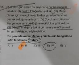 10. (1) Dokuz gün süren bu seyahatte harika insanlar
tanıdım. (1) Portre fotoğrafları çektim. (III) Mutlu
olmak için mevcut imkânlardan yararlanmanın ne
demek olduğunu anladım. (IV) Çocukların dünyanın
her yerinde aynı güldüğüne mutlulukla şahit oldum.
(V) Dünyanın diğer yüzünü görmem için mükemmel
bir gezi olduğunu söyleyebilirim.
Bu parçada numaralanmış cümlelerin hangisinde
sifat tamlaması yoktur?
A) I
B) II
C) III
D) IV
E) V