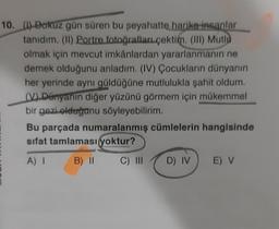 10. (1) Dokuz gün süren bu seyahatte harika insanlar
tanıdım. (1) Portre fotoğrafları çektim. (III) Mutlu
olmak için mevcut imkânlardan yararlanmanın ne
demek olduğunu anladım. (IV) Çocukların dünyanın
her yerinde aynı güldüğüne mutlulukla şahit oldum.
(V) Dünyanın diğer yüzünü görmem için mükemmel
bir gezi olduğunu söyleyebilirim.
Bu parçada numaralanmış cümlelerin hangisinde
sifat tamlaması yoktur?
A) I
B) II
C) III
D) IV
E) V
