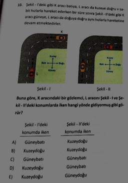 10. Şekil - I'deki gibi k aracı batıya, L aracı da kuzeye doğru v sa-
bit hızlarla hareket ederken bir süre sonra Şekil - Il'deki gibi K
aracı güneye, Laracı da doğuya doğru aynı hızlarla hareketine
devam etmektedirler.
K
Kurey
Kuzey
+
Dogu
Ban
t
Do
Guney
Güney
L
Şekil - 1
Şekil - 11
Buna göre, K aracındaki bir gözlemci, L aracını Şekil - I ve Şe-
kil - li'deki konumlarda iken hangi yönde gidiyormuş gibi gö-
rür?
Şekil - I'deki
Şekil - li'deki
konumda iken
konumda iken
A)
Güneybati
Kuzeydoğu
B)
C)
D)
Güneybati
Kuzeydoğu
Kuzeydoğu
Kuzeydoğu
Kuzeydoğu
Güneybati
Güneybati
Güneydoğu
E)
