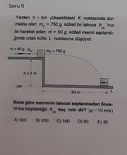Soru 9
Yerden h = 5m yüksekliktek k noktasında dur-
makta olan m = 750 g kütlell bir takoza 0 hizi
ile hareket eden m = 50 g kütleli mermi saplandı-
ğında ortak kütle L noktasına düşüyor.
m
m=50g
m = 750 g
6 m
yer
20 m
Buna göre merminin takoza saplanmadan önce-
Whiz büyüldogo kaç me dir? (g-10 m/s)
A) 320
B) 200
C) 180 D) BO E) 32