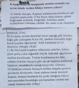 Gym
4.Aşağıdakilerin hangisinde metnin sonunda yay
ayraç içinde verilen hikâye unsuru yoktur?
A) Sabah olmuştu. Kapının aralıklarında bembeyaz ışık
çizgileri parlıyordu. O hiç böyle dalıp kalmaz, güney
doğmadan uyanırdı. Doğruldu. Sedirden atladı,
ayakkabıları olmadan yürüdü. Bu saatte evde olmaması
IL
EI
gerekirdi. (Yer)
B) En kalın, en katı demirleri mısır yaprağı gibi incelten,
kâğıt gibi yumuşatan Koca Ali, sanatını kimseden degil,
kendi kendine öğrenmişti. Artık kasabanın en iyi
demircisi olmuştu. (Kişi)
C) İki bin kişilik kuşatma ordusunun çadırları, kaleye
giren geniş yolun sağındaki büyük dişbudak ağaçlarının
etrafına kurulmuştu. Yerlere kazıklanmış kır atlar,
yabancı kokular duyuyor gibi sık sık başlarını kaldırarak
kişniyor; tırnaklarıyla toprağı kazıyordu. (Zaman)
D) Şiddetini arttıran fırtınayla birlikte dalgalar geminin
gövdesini dövüyordu. Gemi alabora olmak üzereydi.
Kaptan, limanın buralarda bir yerde olduğunu biliyor
ama pusulaları bozulduğu için karanlıkta yönünü tam
olarak bulamıyordu. (Olay)