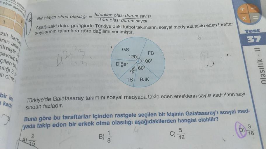 olası durum sa
si durum
istenilen olası durum sayısı
Tüm olası durum sayısı
X +
-
1
5. Bir olayın olma olasılığı
Aşağıdaki daire grafiğinde Türkiye'deki futbol takımlarını sosyal medyada takip eden taraftar
sayılarının takımlara göre dağılımı verilmiştir.