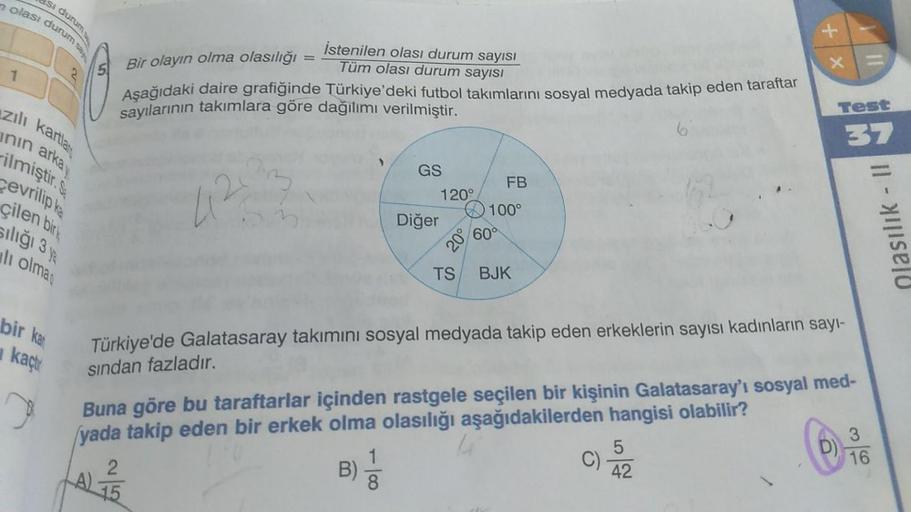 olası durum sa
si durum
istenilen olası durum sayısı
Tüm olası durum sayısı
X +
-
1
5. Bir olayın olma olasılığı
Aşağıdaki daire grafiğinde Türkiye'deki futbol takımlarını sosyal medyada takip eden taraftar
sayılarının takımlara göre dağılımı verilmiştir.
