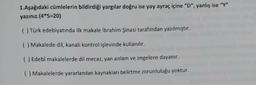 1. Aşağıdaki cümlelerin bildirdiği yargılar doğru ise yay ayraç içine "D", yanlış ise “Y"
yazınız.(4*5=20)
( ) Türk edebiyatında ilk makale İbrahim Şinasi tarafından yazılmıştır.
( ) Makalede dil, kanali kontrol işlevinde kullanılır.
( ) Edebî makalelerde dil mecaz, yan anlam ve imgelere dayanır.
( Makalelerde yararlanılan kaynakları belirtme zorunluluğu yoktur.