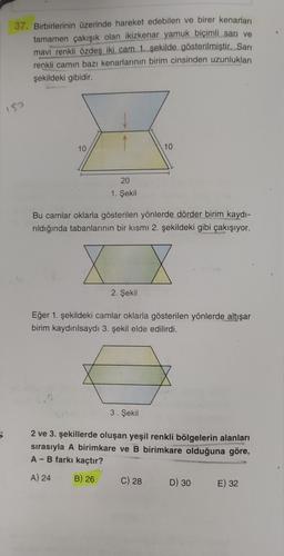 37. Birbirlerinin üzerinde hareket edebilen ve birer kenarları
tamamen çakışık olan ikizkenar yamuk biçimli sarı ve
mavi renkli özdeş iki cam 1. şekilde gösterilmiştir. Sarı
renkli camın bazı kenarlarının birim cinsinden uzunlukları
şekildeki gibidir.
15
10
10
20
1. Şekil
Bu camlar oklarla gösterilen yönlerde dörder birim kaydı-
rıldığında tabanlarının bir kısmı 2. şekildeki gibi çakışıyor.
7
2. Şekil
Eğer 1. şekildeki camlar oklarla gösterilen yönlerde altışar
birim kaydırılsaydı 3. şekil elde edilirdi.
22
3. Şekil
5
2 ve 3. şekillerde oluşan yeşil renkli bölgelerin alanları
sırasıyla A birimkare ve B birimkare olduğuna göre,
A - B farkı kaçtır?
A) 24
B) 26
C) 28
D) 30
E) 32