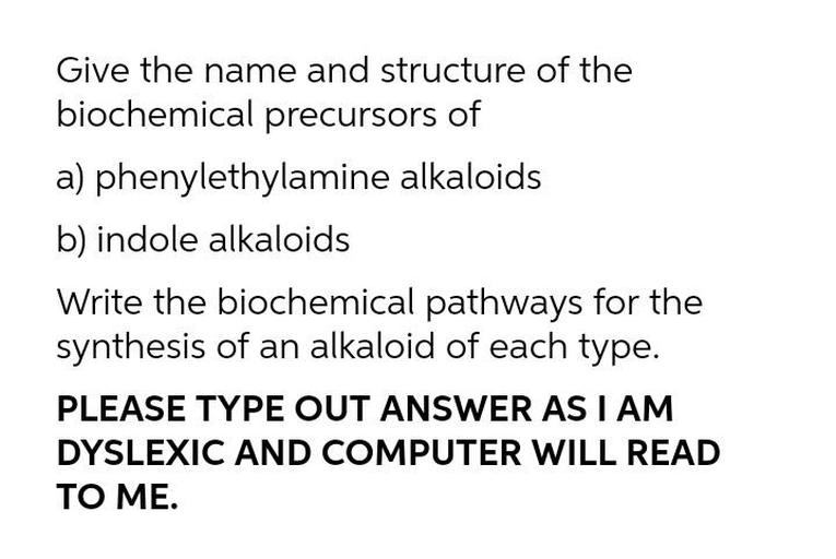 Give the name and structure of the
biochemical precursors of
a) phenylethylamine alkaloids
b) indole alkaloids
Write the biochemical pathways for the
synthesis of an alkaloid of each type.
PLEASE TYPE OUT ANSWER AS I AM
DYSLEXIC AND COMPUTER WILL READ
TO ME.