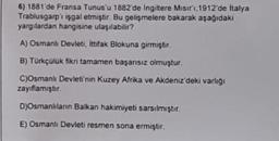 6) 1881'de Fransa Tunus'u 1882'de Ingiltere Misir'i,1912'de İtalya
Trablusgarp'ı işgal etmiştir. Bu gelişmelere bakarak aşağıdaki
yargılardan hangisine ulaşılabilir?
A) Osmanlı Devleti, ittifak Blokuna girmiştir.
B) Türkçülük fikri tamamen başarısız olmuştur.
C)Osmanlı Devleti'nin Kuzey Afrika ve Akdeniz'deki varlığı
zayıflamıştır
D)Osmanlilann Balkan hakimiyeti sarsılmıştır.
E) Osmanlı Devleti resmen sona ermiştir.