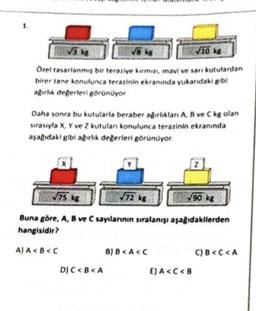 5 kg
va kg
Vi6 kg
Orel tasarlanmış bir terariye kırmızı, mavi ve san kutulardan
birer tane konulunca terarinin ekranında yukarıdaki gib!
abortik degerleri görünüyor
Daha sonra bu kututarla beraber agurliktan A, B ve C kg olan
sırasıyla X, Y ve Z kutulan konulunca terazinin ekranında
asagidaki gibi ağırlık degerleri görünüyor.
Z
75 kg
572 kg
90 kg
Buna göre, A, B ve C sayılannin sıralanışı aşağıdakilerden
hangisidir?
A)A<B<<
B) 8 <A<C
C) B <C<A
D) C<B<A
E) A<C<B