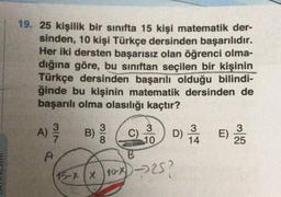 19. 25 kişilik bir sinifta 15 kişi matematik der-
sinden, 10 kişi Türkçe dersinden başarılıdır.
Her iki dersten başarısız olan öğrenci olma-
dığına göre, bu siniftan seçilen bir kişinin
Türkçe dersinden başarılı olduğu bilindi-
ğinde bu kişinin matematik dersinden de
başarılı olma olasılığı kaçtır?
A)
3
MIN
3
B)
8
C)
3
10
3
)
25
14
DE
D) LE
x)-257
?
B
15-8 x 10x