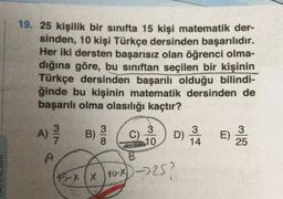 19. 25 kişilik bir sinifta 15 kişi matematik der-
sinden, 10 kişi Türkçe dersinden başarılıdır.
Her iki dersten başarısız olan öğrenci olma-
dığına göre, bu siniftan seçilen bir kişinin
Türkçe dersinden başarılı olduğu bilindi-
ğinde bu kişinin matematik dersinden de
başarılı olma olasılığı kaçtır?
A)
3
MIN
3
B)
8
C)
3
10
3
)
25
14
DE
D) LE
x)-257
?
B
15-8 x 10x
