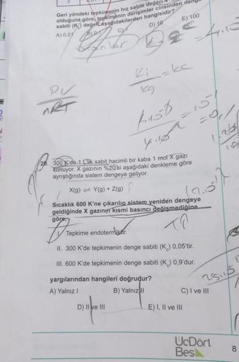 E) 100
Geri yöndeki tepkinlenin hız sabiti değeri
sabiti (K) değeri aşağıdakilerden hangisidir?
olduğuna göre, tepkimenin derişimler cinsinden der
B)
0.1
D) 10
A) 0,01
ka
Zi
pu
MRT
Rob
=a
y.oh
late
20. 300 Kde 1 Clik sabit hacimli bir kaba 1 mol X gazı
kon