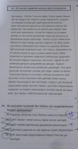 35
34 - 35. soruları aşağıdaki parçaya göre cevaplayınız.
İbn Haldun, 1332'de Tunus'ta doğdu. Küçük yaştan itibaren
ilim ile meşgul olan düşünür; siyasi danışmanlık, yargıçlik
ve medrese hocalığı gibi çeşitli görevlerde bulundu.
İslam dünyasında toplumla e