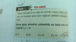 FEN LİSESİ
Örnek - 7
po
Taban yarıçapı 6 cm olan bir silindir, hacmi 4000 cm3
olan bir kürenin içine tam sığacak şekilde yerleştiri-
liyor.
Buna göre, silindirin yüksekliği en fazla kaç cm
olabilir? (n = 3)
A) 4
B) 8
D) 12
E 16
C) 10
B
6 32
che