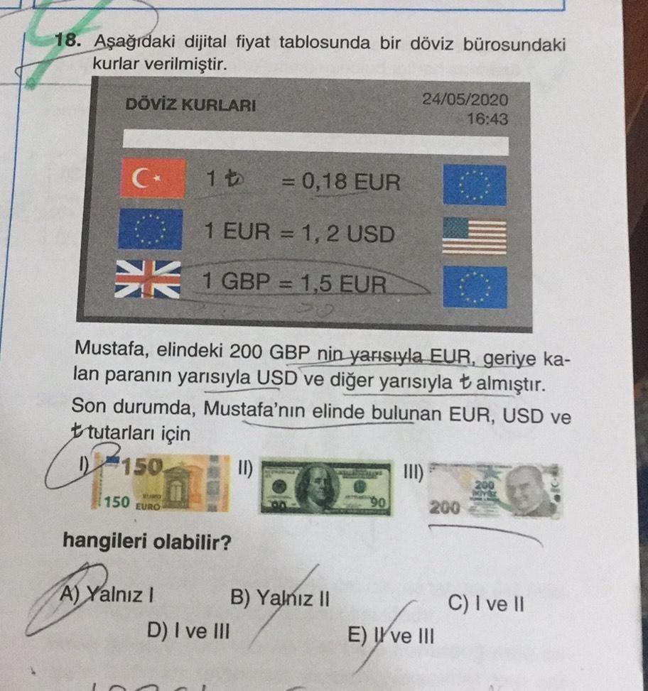 18. Aşağıdaki dijital fiyat tablosunda bir döviz bürosundaki
kurlar verilmiştir.
DÖVİZ KURLARI
24/05/2020
16:43
1
= 0,18 EUR
1 EUR = 1, 2 USD
K 1 GBP = 1,5 EUR
1
so
Mustafa, elindeki 200 GBP nin yarısıyla EUR, geriye ka-
lan paranın yarısıyla USD ve diğer