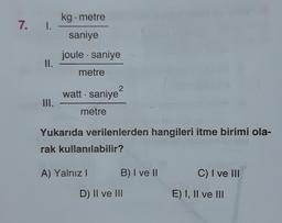 kg. metre
7. I.
saniye
joule . saniye
.
II.
metre
2
watt - saniye?
III.
metre
Yukarıda verilenlerden hangileri itme birimi ola-
rak kullanılabilir?
A) Yalnız
B) I ve 11
C) I ve III
D) II ve III
E) I, II ve III