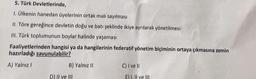 5. Türk Devletlerinde,
1. Ülkenin hanedan üyelerinin ortak malı sayılması
II. Töre gereğince devletin doğu ve batı şeklinde ikiye ayrılarak yönetilmesi
III. Türk toplumunun boylar halinde yaşaması
Faaliyetlerinden hangisi ya da hangilerinin federatif yönetim biçiminin ortaya çıkmasına zemin
hazırladığı savunulabilir?
A) Yalnız
B) Yalnız 11
C) I ve II
DllI ve III
Eli Il ve III
