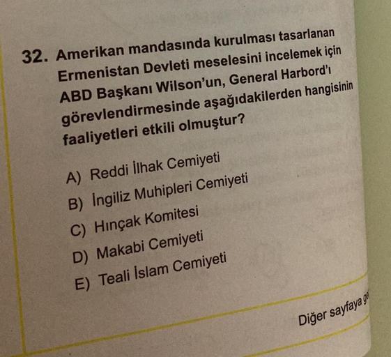 32. Amerikan mandasında kurulması tasarlanan
Ermenistan Devleti meselesini incelemek için
ABD Başkanı Wilson'un, General Harbord'ı
görevlendirmesinde aşağıdakilerden hangisinin
faaliyetleri etkili olmuştur?
A) Reddi ilhak Cemiyeti
B) Ingiliz Muhipleri Cemi