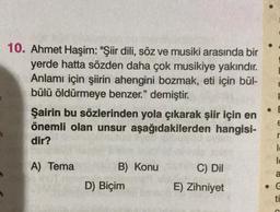 10. Ahmet Haşim: "Şiir dili, söz ve musiki arasında bir
yerde hatta sözden daha çok musikiye yakındır.
Anlamı için şiirin ahengini bozmak, eti için bül-
bülü öldürmeye benzer." demiştir.
Şairin bu sözlerinden yola çıkarak şiir için en
önemli olan unsur aşağıdakilerden hangisi-
dir?
le
le
A) Tema
B) Konu
C) Dil
a
D) Biçim
E) Zihniyet
ti