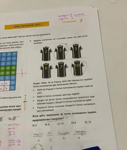 ISSNet
ayantis
HEZ DENEMESI
7
TEMEL MATEMATİK TESTI
n Temel Matematik Testi için ayrılan kısmına işaretleyiniz.
3. Aşağıda üzerlerinde sırt numaraları yazan altı adet forma
verilmiştir.
me, her hücre pembe, mavi
oyanıyor. Daha sonra bazı
aki görüntü elde ediliyor.
2
3
5
10
vi hücre sayısına ora-
H
1
Z
H?
R
E
N
K
Sergen, Metin, Ali ve Feyyaz isimli dört futbolcunun seçtikleri
forma numaralarıyla ilgili olarak şunlar biliniyor.
Metin ile Feyyaz'ın forma numaralarının toplamı asal sa-
yıdır.
Metin'in forma numarası asal sayı değildir.
Sergen ile Ali'nin forma numaralarının çarpımının asal
bölenleri toplamı, Sergen'in forma numarasına eşittir.
Feyyaz'ın forma numarası Sergen'in forma numarasını
tam bölmektedir.
.
pembe hücre sayi-
dakilerden hangisi
19
El
Buna göre, seçilmeyen iki forma numarasının toplamı
aşağıdakilerden hangisidir?
A) 5 B) 8 C) 10
D) 9 E) 13
A=4kin
ma&
At
Metin
ea 2
Fayaz Sarpan
Z
2
172:19
s
