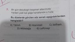 7.
Bir gün doludizgin boşanan atlarımızla
Yerden yedi kat göğe kanatlandik o hızla
Bu dizelerde görülen söz sanatı aşağıdakilerden
hangisidir?
A) Télmih B) Hüsnütalil C) İstifham
D) Mübalağa
E) Leffüneşr