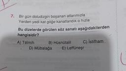 7.
Bir gün doludizgin boşanan atlarımızla
Yerden yedi kat göğe kanatlandik o hızla
Bu dizelerde görülen söz sanatı aşağıdakilerden
hangisidir?
A) Télmih B) Hüsnütalil C) İstifham
D) Mübalağa
E) Leffüneşr
