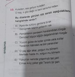 10. Kuleden, ses geliyor kuleden
O kaş, o göz değil mi beni sana kul eden
Bu dizelerde görülen söz sanatı aşağıdakilerin
hangisinde vardır?
A) Kara da zülfünü gerdana bırak
Görüşmek isterim yollarım irak
B) Penceremin perdesini havalandıran rüzgâr
Denizleri köpük köpük dalgalandıran rüzgâr
C) Yüzüm gülse de kızlar içimde yara sızlar
Yaralının hâlinden ne bilir yarasızlar
D) O çay ağır akar, yorgun mu bilmem
Mehtabı hasta mi, solgun mu bilmem
endemik
E) Yakut bir nehirde yıkanmıştı tan yeri
Elmas kiliç çeker gibi Taranlı bir peri