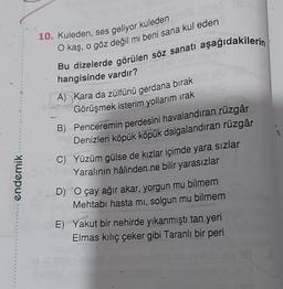 10. Kuleden, ses geliyor kuleden
O kaş, o göz değil mi beni sana kul eden
Bu dizelerde görülen söz sanatı aşağıdakilerin
hangisinde vardır?
A) Kara da zülfünü gerdana bırak
Görüşmek isterim yollarım irak
B) Penceremin perdesini havalandıran rüzgâr
Denizleri köpük köpük dalgalandıran rüzgâr
C) Yüzüm gülse de kızlar içimde yara sızlar
Yaralının hâlinden ne bilir yarasızlar
D) O çay ağır akar, yorgun mu bilmem
Mehtabı hasta mi, solgun mu bilmem
endemik
E) Yakut bir nehirde yıkanmıştı tan yeri
Elmas kiliç çeker gibi Taranlı bir peri
