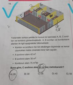 14.
6
7
w
5
SA
B
LC
S
28
Yukarıdaki izohips şekilde bir kursun bir katındaki A, B, C sinif-
ları ve koridoru gösterilmektedir. A, B sınıfları ve koridorların
alanları ile ilgili aşağıdakiler bilinmektedir.
• Koridor ve sınıfların her biri dikdörtgen biçiminde ve kenar
uzunlukları metre cinsinden birer tam sayıdır.
• A sınıfının alanı 42 m2
• B sınıfının alanı 35 m2
• Koridorun alanı 75 m?dir
Buna göre, C sinifinin alan en az kaç metrekaredir?
A) 28
B) 30
C) 35
D) 40
E) 56