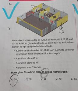 14.
6
7
w
5
SA
B
LC
S
28
Yukarıdaki izohips şekilde bir kursun bir katındaki A, B, C sinif-
ları ve koridoru gösterilmektedir. A, B sınıfları ve koridorların
alanları ile ilgili aşağıdakiler bilinmektedir.
• Koridor ve sınıfların her biri dikdörtgen biçiminde ve kenar
uzunlukları metre cinsinden birer tam sayıdır.
• A sınıfının alanı 42 m2
• B sınıfının alanı 35 m2
• Koridorun alanı 75 m?dir
Buna göre, C sinifinin alan en az kaç metrekaredir?
A) 28
B) 30
C) 35
D) 40
E) 56
