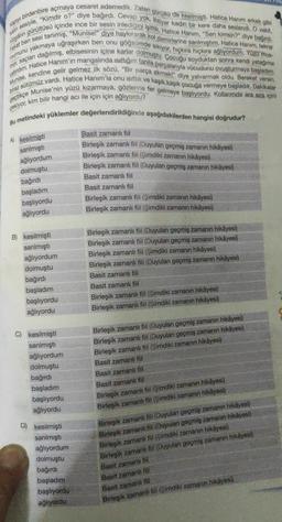 Kapiyi birdenbire açmaya cesaret edemedik. Zaten gürültü de kesilmişti. Hatice Hanim erkek gibi
kaln sesiyle, "Kimdir o?" diye bağırdı. Cevap yok. Ihtiyar kadın bir kere daha seslendi. O vakit,
rizganin gürültüsü içinde ince bir sesin inledigini işittik. Hatice Hanım, "Sen kimsin?" diye bağırdı.
mumunu yakmaya uğraşırken ben onu göğsümde sikiyor, hıçkıra hıçkıra ağlıyordum. YUZU Mos-
Fakat ben sesi tanımış, "Munise!" diye haykırarak kol demirlerine sarılmıştım. Hatice Hanım, tekrar
mor, saçları dağılmış, elbisesinin içine karlar dolmuştu. Çocuğu soyduktan sonra kendi yatagima
yatirdim. Hatice Hanım'ın mangalında isittığım fanila parçalarıyla vücudunu ovuşturmaya başladım.
biraz sütümüz vardı. Hatice Hanım'la onu isittik ve kaşık kaşık çocuğa vermeye başladık. Dakikalar
Munise, kendine gelir gelmez ilk sözü, "Bir parça ekmekl" diye yalvarmak oldu. Bereket versin,
geçtikçe Munise'nin yüzü kızarmaya, gözlerine fer gelmeye başlıyordu. Kollanmda ara sıra içini
Bu metindeki yüklemler değerlendirildiğinde aşağıdakilerden hangisi doğrudur?
Basit zamanlı fiil
Birleşik zamanlı fiil (Duyulan geçmiş zamanın hikâyesi)
Birleşik zamanlı fil (Şimdiki zamanın hikâyesi)
Birleşik zamanlı fil (Duyulan geçmiş zamanın hikâyesi)
Basit zamanlı fiil
Basit zamanlı fiil
Birleşik zamanlı fiil (Şimdiki zamanın hikâyesi)
Birleşik zamanlı fiil (Şimdiki zamanın hikâyesi)
pekiyor, kim bilir hangi acı ile için için ağlıyordu?
A) kesilmişti
sarılmışti
ağlıyordum
dolmuştu
bağırdı
başladım
başlıyordu
ağlıyordu
B) kesilmişti
sarılmıştı
ağlıyordum
dolmuştu
bağırdı
başladım
başlıyordu
ağlıyordu
Birleşik zamanlı fiil (Duyulan geçmiş zamanın hikâyesi)
Birleşik zamanlı fil (Duyulan geçmiş zamanın hikâyesi)
Birleşik zamanlı fil (Şimdiki zamanın hikâyesi)
Birleşik zamanlı fiil (Duyulan geçmiş zamanın hikâyes)
Basit zamanlı fiil
Basit zamanli fiil
Birleşik zamanlı fiil (Şimdiki zamanın hikâyesi)
Birleşik zamanlı fiil (Şimdiki zamanın hikâyesi)
C) kesilmişti
sarılmıştı
ağlıyordum
dolmuştu
bağırdı
başladım
başlıyordu
ağlıyordu
Birleşik zamanlı fiil (Duyulan geçmiş zamanın hikâyesi)
Birleşik zamanlı fiil (Duyulan geçmiş zamanın hikâyesi)
Birleşik zamanlı fiil (Şimdiki zamanın hikâyesi)
Basit zamanli fiil
Basit zamanli fiil
Basit zamanlı fiil
Birleşik zamanlı fil (Şimdiki zamanın hikâyesi)
Birleşik zamanl fil (Şimdiki zamanın hikayesi)
D) kesilmişti
sarılmişti
ağlıyordum
dolmuştu
bağırdı
başladım
başlıyordu
ağlıyordu
Birleşik zamanlı fil (Duyulan geçmiş zamanın hikâyesi)
Birleşik zamanlı fill Duyulan geçmiş zamanın hikâyesi)
Birleşik zamanlı fil (Şimdiki zamanın hikâyesi)
Birleşik zamanlı tll (Duyulan geçmiş zamanın hikayesi)
Basit zamanli fiil
Basit zamanh fit
Basit zamanli fiil
Birleşik zamanli fil (Simdiki zamanın hikâyesi)
