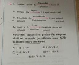 10. I. Tripeptit + Dipeptit + Su
Tripeptidaz
Amino asit
Dipeptitaz
II. Protein + Su
Pepsin
Polipeptit + Amino asit
Aminopeptidaz
✓
III. Daha küçük + Su
polipeptit
Karboksipeptidaz
Tripeptit + dipeptit
+ amino asit
Tripsin
IV. Küçük + Su
polipeptit
Kimotripsin
Daha küçük + Amino asit
polipeptit
Yukarıdaki tepkimelerin proteinlerin kimyasal
sindirimi sırasında gerçekleşme sırası hangi
seçenekte doğru verilmiştir?
A) I - III - 11 - IV
B) II - IV - III - 1
) !
C) III - I - IV - 11
D) IV - 1 - || - III
E) II - IV - I - III
