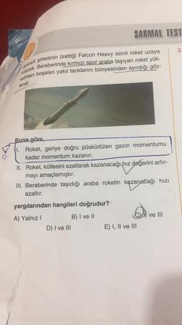 SARMAL TEST
3.
spaceX şirketinin ürettiği Falcon Heavy isimli roket uzaya
fırlatıldı. Beraberinde kırmızı spor araba taşıyan roket yük-
selirken boşalan yakıt tanklarını bünyesinden ayırdığı göz-
lendi.
Buna göre,
1. Roket, geriye doğru püskürtülen gazın momentumu
kadar momentum kazanır.
II. Roket, kütlesini azaltarak kazanacağı hız değerini artır-
mayı amaçlamıştır.
III. Beraberinde taşıdığı araba roketin kazanacağı hizi
azaltır.
yargılarından hangileri doğrudur?
ve III
A) Yalnız!
B) I ve II
D) I ve III
E) I, II ve III