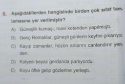 5. Aşağıdakilerden hangisinde birden çok sıfat tam-
lamasına yer verilmiştir?
A) Güneşlik kumaşi, mavi ketenden yapılmıştı.
B) Genç Romalılar, güneşli günlerin keyfini çıkarıyor.
C) Kayip zamanlar, hüzün anlarini canlandırır yeni-
den.
D) Kolyesi beyaz gerdanda parlıyordu.
E) Koyu öfke gelip gözlerine yerleşti.
